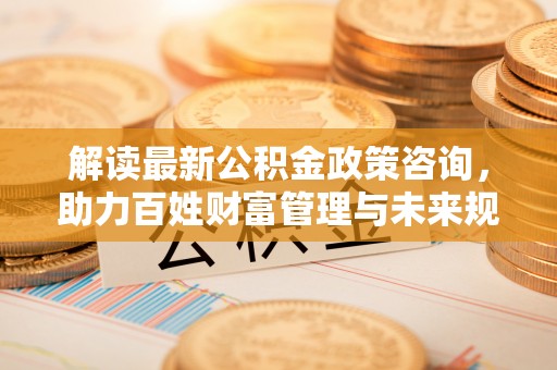 歙县解读最新公积金政策咨询，助力百姓财富管理与未来规划