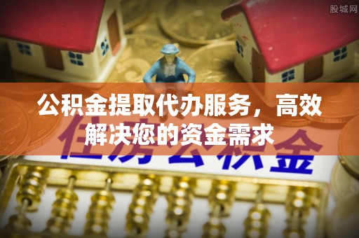 歙县公积金提取代办服务，高效解决您的资金需求