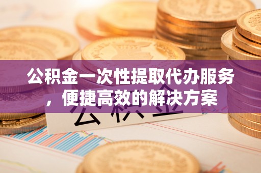 歙县公积金一次性提取代办服务，便捷高效的解决方案