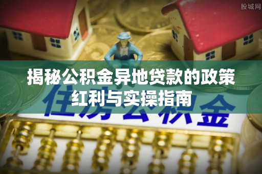 歙县揭秘公积金异地贷款的政策红利与实操指南