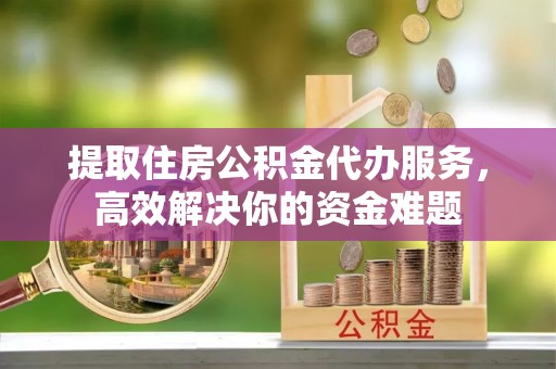 歙县提取住房公积金代办服务，高效解决你的资金难题