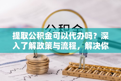 歙县提取公积金可以代办吗？深入了解政策与流程，解决你的疑问