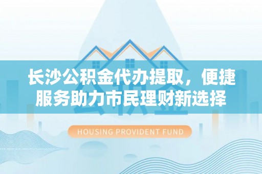 歙县长沙公积金代办提取，便捷服务助力市民理财新选择