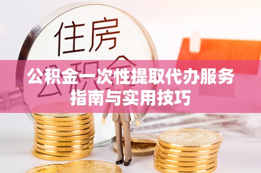 歙县公积金一次性提取代办服务指南与实用技巧