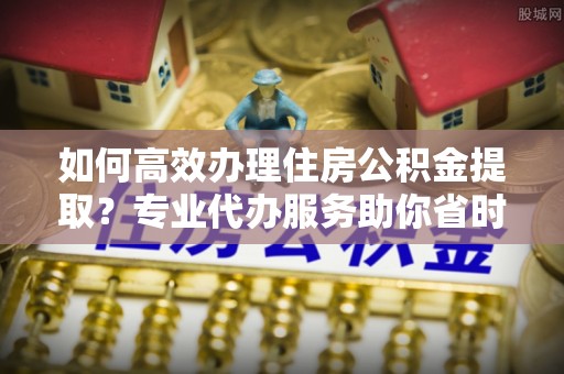 歙县如何高效办理住房公积金提取？专业代办服务助你省时省力