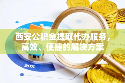 歙县西安公积金提取代办服务，高效、便捷的解决方案