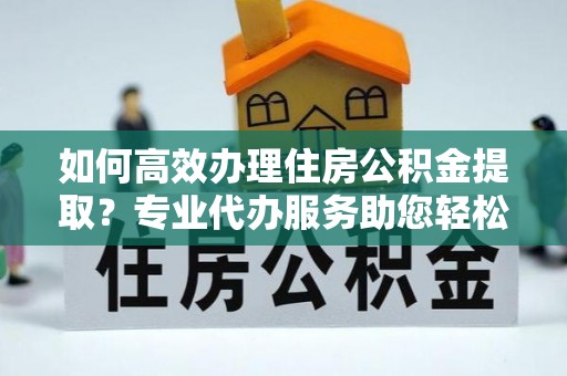 歙县如何高效办理住房公积金提取？专业代办服务助您轻松搞定