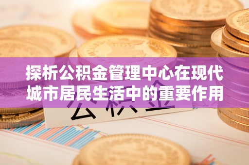 歙县探析公积金管理中心在现代城市居民生活中的重要作用