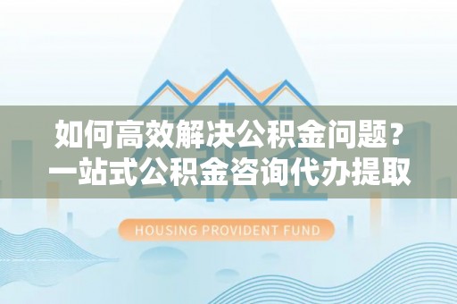 歙县如何高效解决公积金问题？一站式公积金咨询代办提取服务全解析