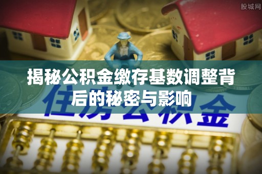 歙县揭秘公积金缴存基数调整背后的秘密与影响
