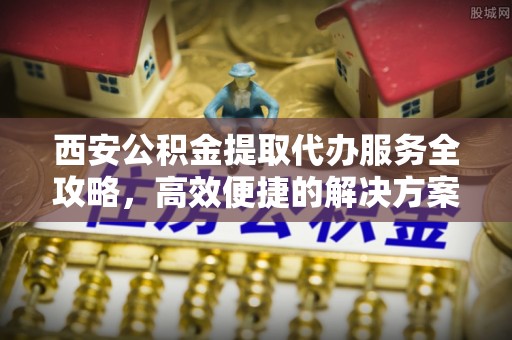 歙县西安公积金提取代办服务全攻略，高效便捷的解决方案
