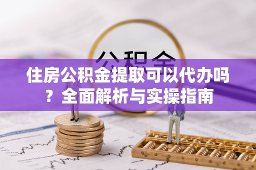 歙县住房公积金提取可以代办吗？全面解析与实操指南