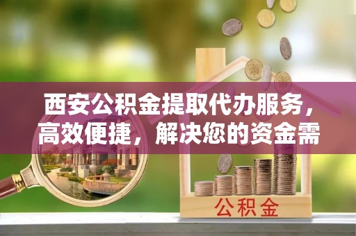 歙县西安公积金提取代办服务，高效便捷，解决您的资金需求
