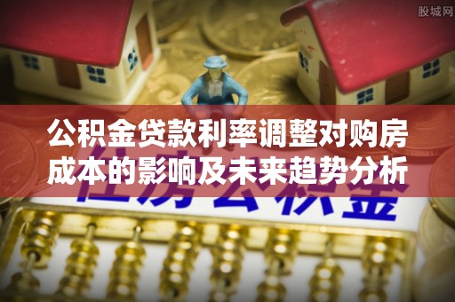 歙县公积金贷款利率调整对购房成本的影响及未来趋势分析