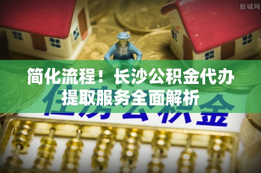 歙县简化流程！长沙公积金代办提取服务全面解析