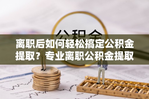 歙县离职后如何轻松搞定公积金提取？专业离职公积金提取代办服务来帮你
