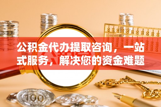 歙县公积金代办提取咨询，一站式服务，解决您的资金难题