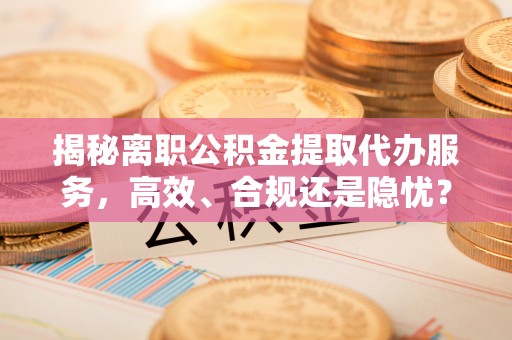 歙县揭秘离职公积金提取代办服务，高效、合规还是隐忧？