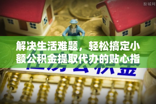 歙县解决生活难题，轻松搞定小额公积金提取代办的贴心指南