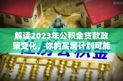 歙县解读2023年公积金贷款政策变化，你的买房计划可能需要重新规划