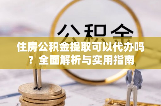 歙县住房公积金提取可以代办吗？全面解析与实用指南