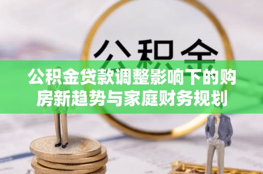 歙县公积金贷款调整影响下的购房新趋势与家庭财务规划