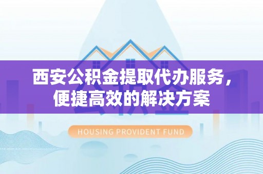 歙县西安公积金提取代办服务，便捷高效的解决方案