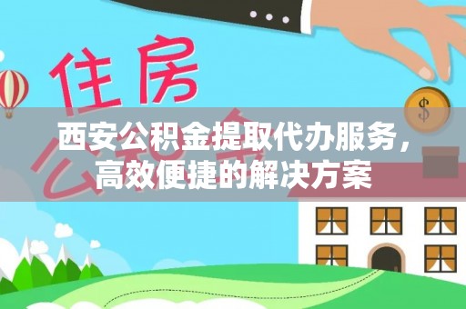 歙县西安公积金提取代办服务，高效便捷的解决方案