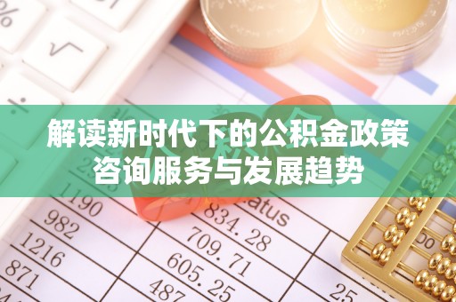 歙县解读新时代下的公积金政策咨询服务与发展趋势