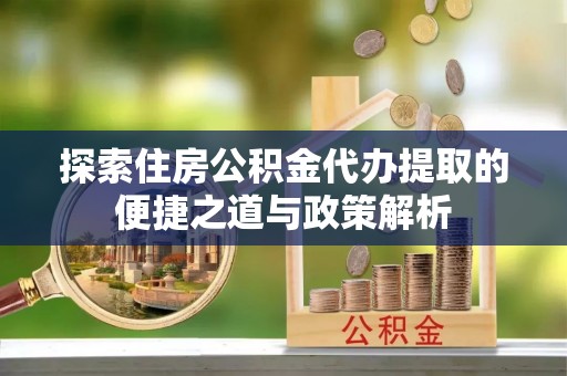 歙县探索住房公积金代办提取的便捷之道与政策解析
